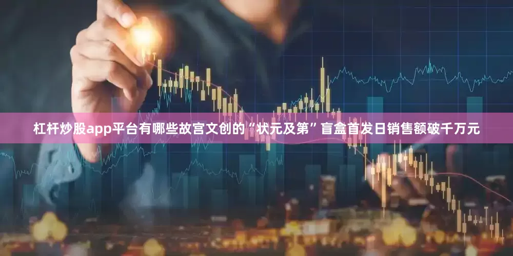 杠杆炒股app平台有哪些故宫文创的“状元及第”盲盒首发日销售额破千万元