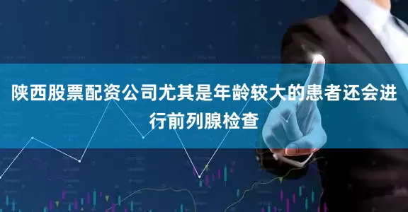 陕西股票配资公司尤其是年龄较大的患者还会进行前列腺检查