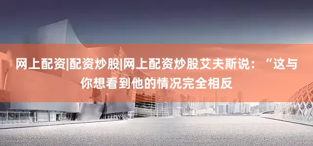 网上配资|配资炒股|网上配资炒股艾夫斯说：“这与你想看到他的情况完全相反