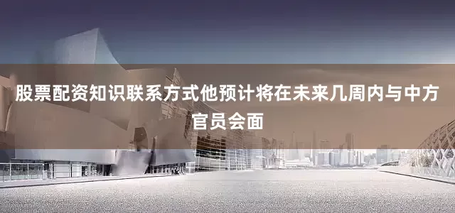 股票配资知识联系方式他预计将在未来几周内与中方官员会面