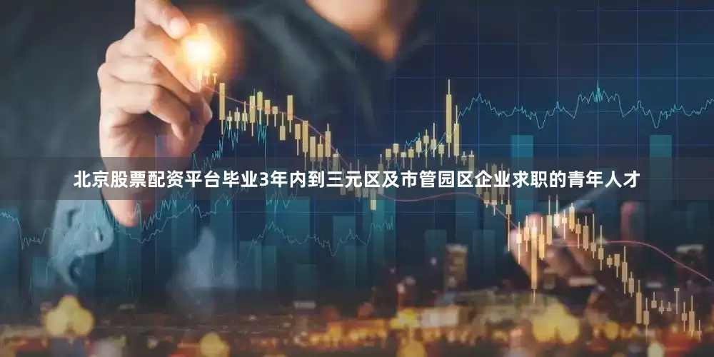 北京股票配资平台毕业3年内到三元区及市管园区企业求职的青年人才
