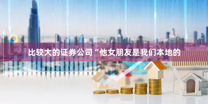 比较大的证券公司“他女朋友是我们本地的
