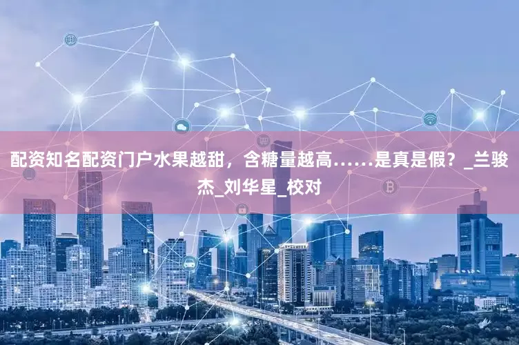 配资知名配资门户水果越甜，含糖量越高……是真是假？_兰骏杰_刘华星_校对