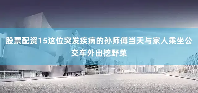 股票配资15这位突发疾病的孙师傅当天与家人乘坐公交车外出挖野菜