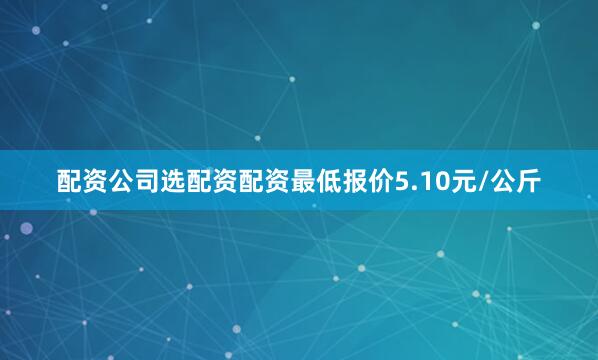 配资公司选配资配资最低报价5.10元/公斤