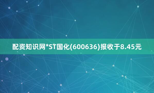 配资知识网*ST国化(600636)报收于8.45元