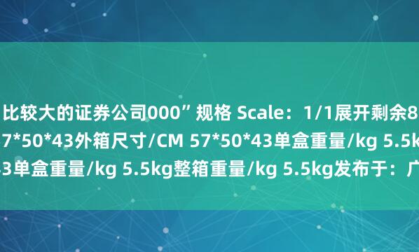 比较大的证券公司000”规格 Scale：1/1展开剩余88%单盒尺寸/CM 57*50*43外箱尺寸/CM 57*50*43单盒重量/kg 5.5kg整箱重量/kg 5.5kg发布于：广东省