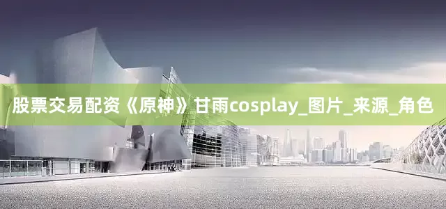 股票交易配资《原神》甘雨cosplay_图片_来源_角色