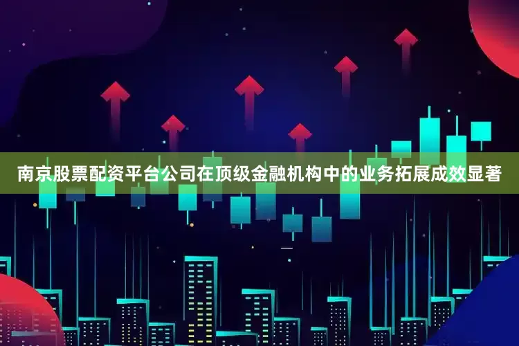南京股票配资平台公司在顶级金融机构中的业务拓展成效显著