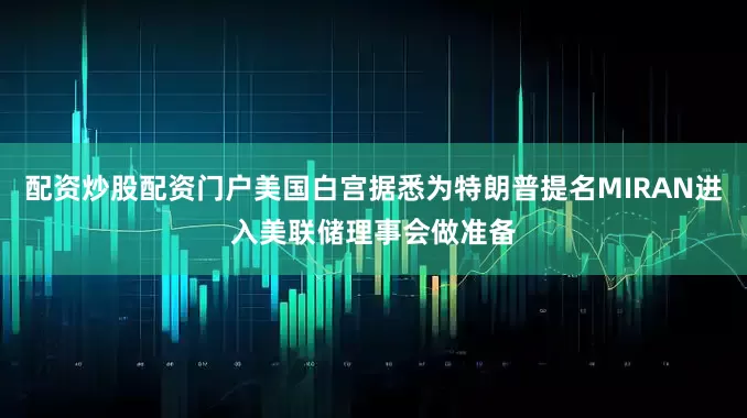 配资炒股配资门户美国白宫据悉为特朗普提名MIRAN进入美联储理事会做准备