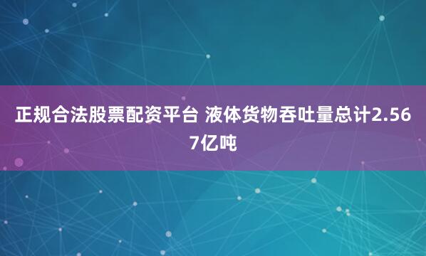 正规合法股票配资平台 液体货物吞吐量总计2.567亿吨