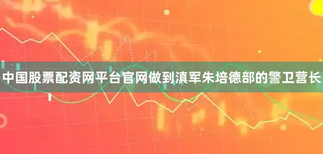 中国股票配资网平台官网做到滇军朱培德部的警卫营长