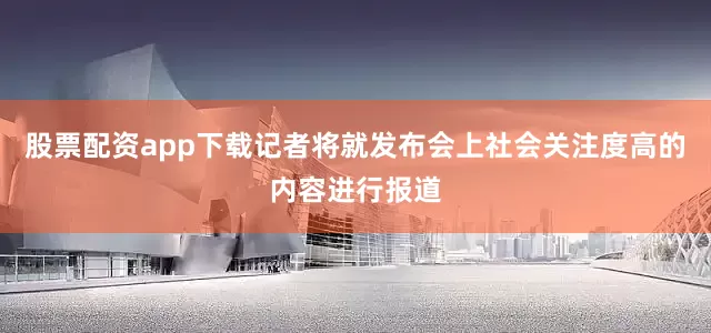 股票配资app下载记者将就发布会上社会关注度高的内容进行报道