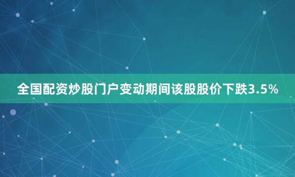 全国配资炒股门户变动期间该股股价下跌3.5%