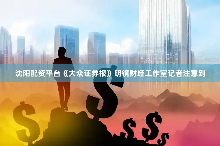 沈阳配资平台《大众证券报》明镜财经工作室记者注意到
