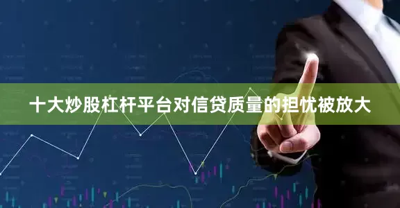 十大炒股杠杆平台对信贷质量的担忧被放大